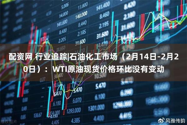 配资网 行业追踪|石油化工市场（2月14日-2月20日）：WTI原油现货价格环比没有变动