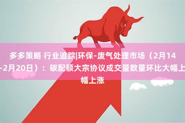 多多策略 行业追踪|环保-废气处理市场（2月14日-2月20日）：碳配额大宗协议成交量数量环比大幅上涨