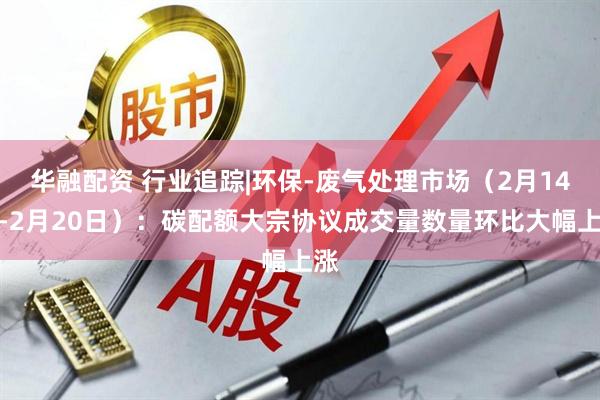 华融配资 行业追踪|环保-废气处理市场（2月14日-2月20日）：碳配额大宗协议成交量数量环比大幅上涨