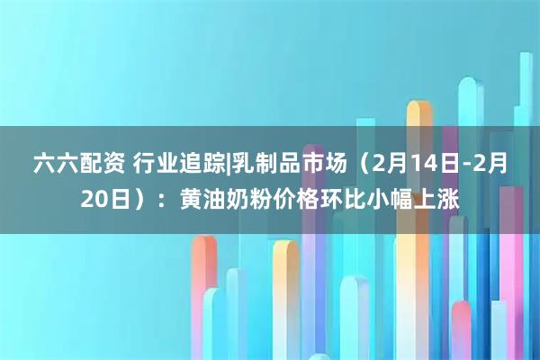 六六配资 行业追踪|乳制品市场（2月14日-2月20日）：黄油奶粉价格环比小幅上涨