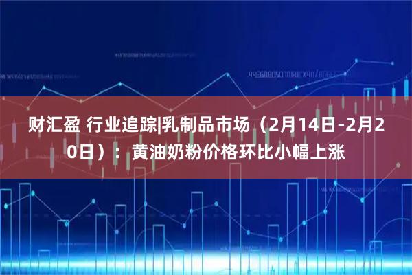 财汇盈 行业追踪|乳制品市场（2月14日-2月20日）：黄油奶粉价格环比小幅上涨