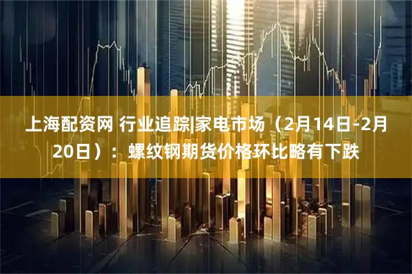 上海配资网 行业追踪|家电市场（2月14日-2月20日）：螺纹钢期货价格环比略有下跌
