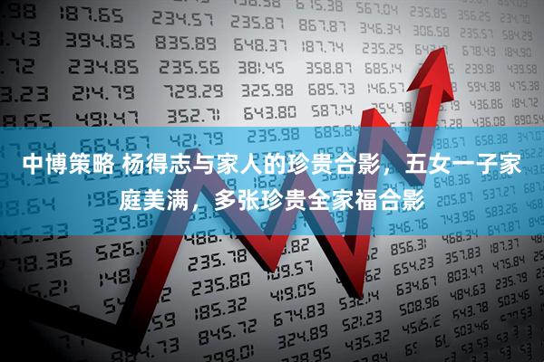 中博策略 杨得志与家人的珍贵合影，五女一子家庭美满，多张珍贵全家福合影