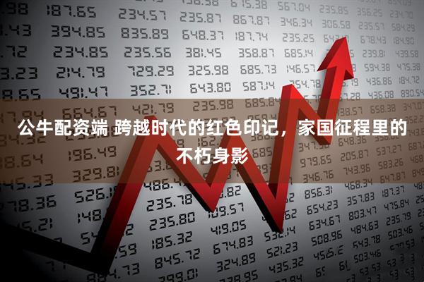 公牛配资端 跨越时代的红色印记，家国征程里的不朽身影