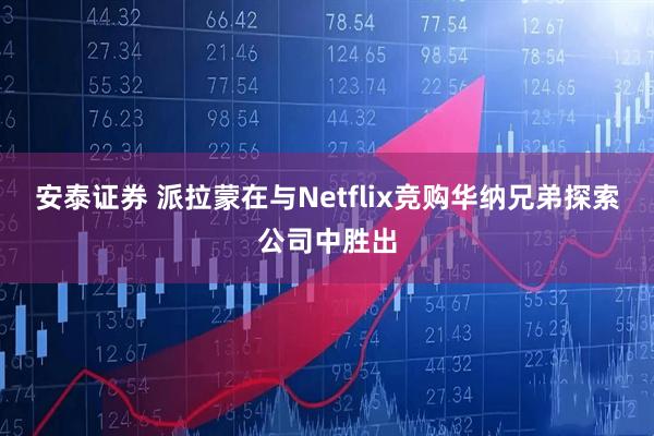 安泰证券 派拉蒙在与Netflix竞购华纳兄弟探索公司中胜出