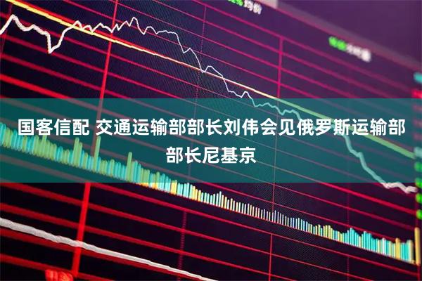 国客信配 交通运输部部长刘伟会见俄罗斯运输部部长尼基京