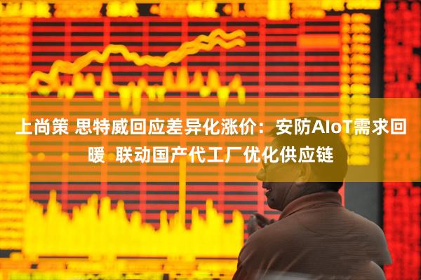上尚策 思特威回应差异化涨价：安防AIoT需求回暖  联动国产代工厂优化供应链