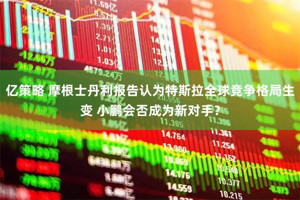 亿策略 摩根士丹利报告认为特斯拉全球竞争格局生变 小鹏会否成为新对手？