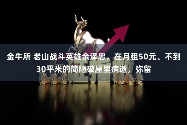 金牛所 老山战斗英雄余泽忠，在月租50元、不到30平米的简陋破屋里病逝，弥留