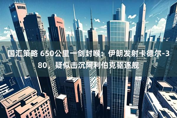 国汇策略 650公里一剑封喉：伊朗发射卡德尔-380，疑似击沉阿利伯克驱逐舰