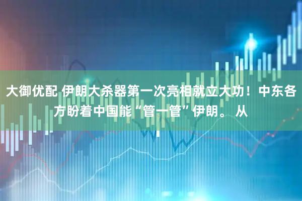 大御优配 伊朗大杀器第一次亮相就立大功！中东各方盼着中国能“管一管”伊朗。 从