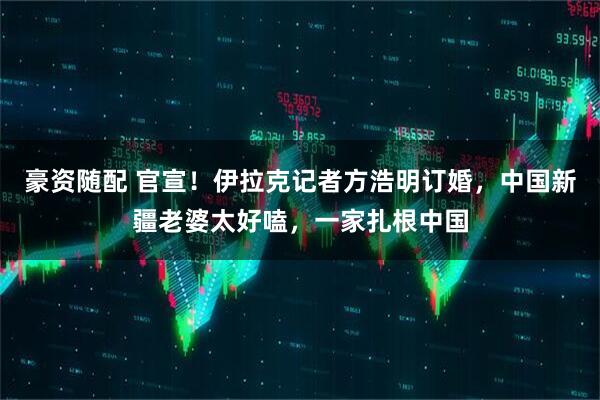 豪资随配 官宣！伊拉克记者方浩明订婚，中国新疆老婆太好嗑，一家扎根中国