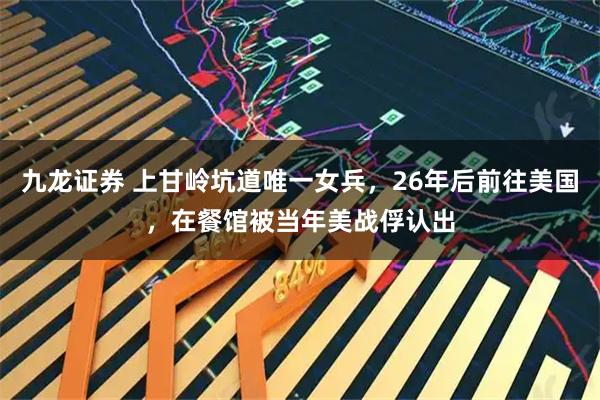 九龙证券 上甘岭坑道唯一女兵，26年后前往美国，在餐馆被当年美战俘认出