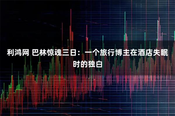 利鸿网 巴林惊魂三日：一个旅行博主在酒店失眠时的独白