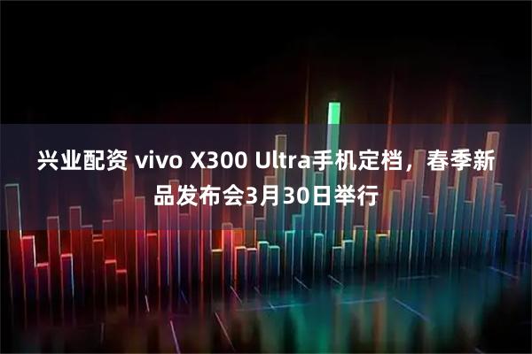 兴业配资 vivo X300 Ultra手机定档，春季新品发布会3月30日举行