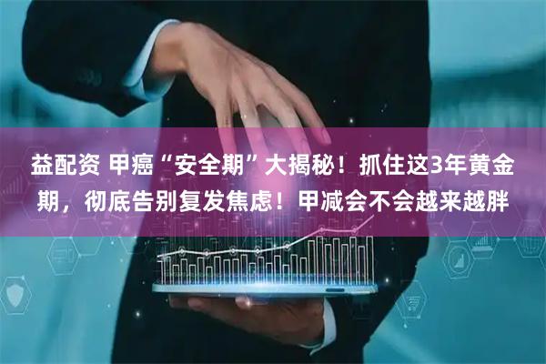 益配资 甲癌“安全期”大揭秘！抓住这3年黄金期，彻底告别复发焦虑！甲减会不会越来越胖