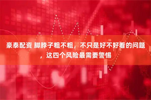 豪泰配资 脚脖子粗不粗，不只是好不好看的问题，这四个风险最需要警惕