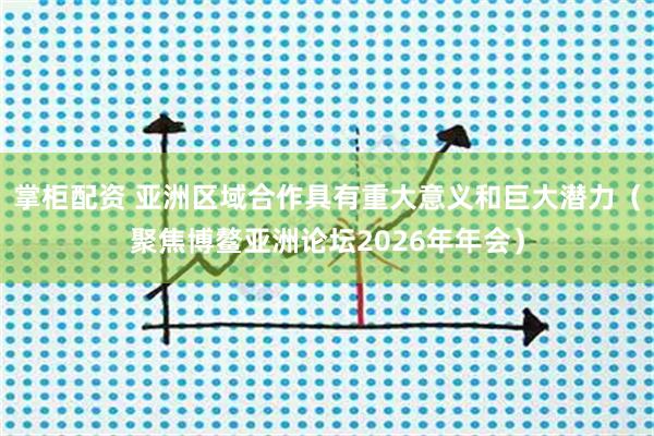 掌柜配资 亚洲区域合作具有重大意义和巨大潜力（聚焦博鳌亚洲论坛2026年年会）