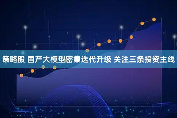策略股 国产大模型密集迭代升级 关注三条投资主线