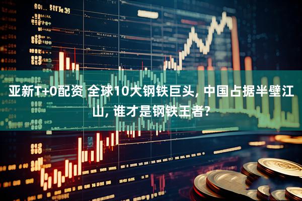 亚新T+0配资 全球10大钢铁巨头, 中国占据半壁江山, 谁才是钢铁王者?