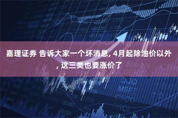嘉理证券 告诉大家一个坏消息, 4月起除油价以外, 这三类也要涨价了