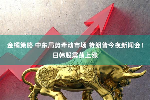 金橘策略 中东局势牵动市场 特朗普今夜新闻会！日韩股震荡上涨