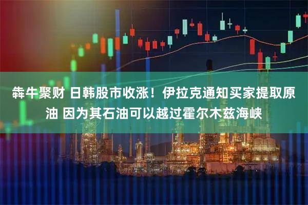 犇牛聚财 日韩股市收涨！伊拉克通知买家提取原油 因为其石油可以越过霍尔木兹海峡