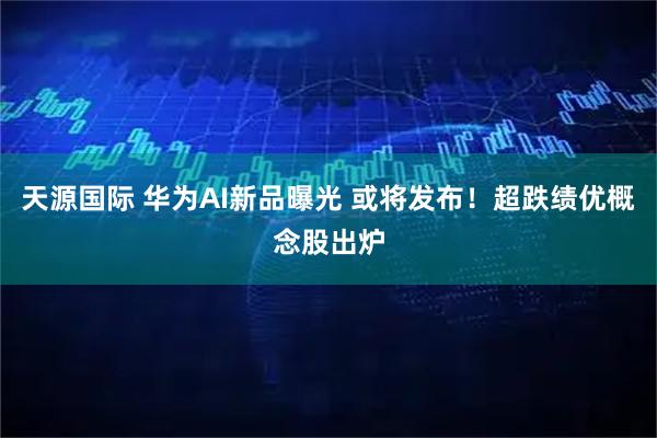 天源国际 华为AI新品曝光 或将发布！超跌绩优概念股出炉