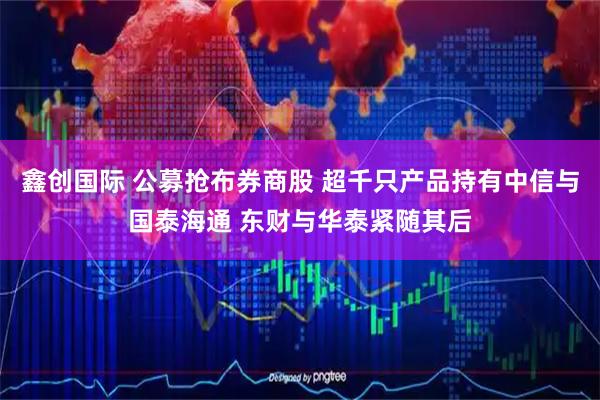 鑫创国际 公募抢布券商股 超千只产品持有中信与国泰海通 东财与华泰紧随其后