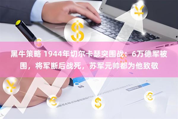 黑牛策略 1944年切尔卡瑟突围战：6万德军被围，将军断后战死，苏军元帅都为他致敬
