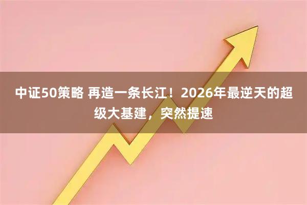 中证50策略 再造一条长江！2026年最逆天的超级大基建，突然提速