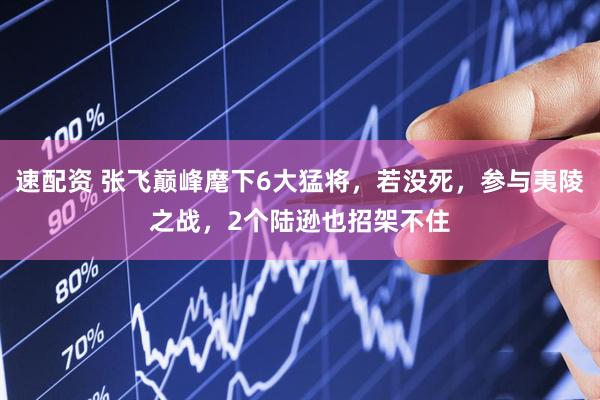 速配资 张飞巅峰麾下6大猛将，若没死，参与夷陵之战，2个陆逊也招架不住
