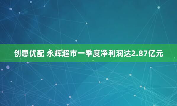 创惠优配 永辉超市一季度净利润达2.87亿元