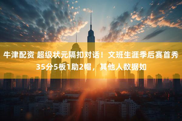 牛津配资 超级状元隔扣对话！文班生涯季后赛首秀35分5板1助2帽，其他人数据如
