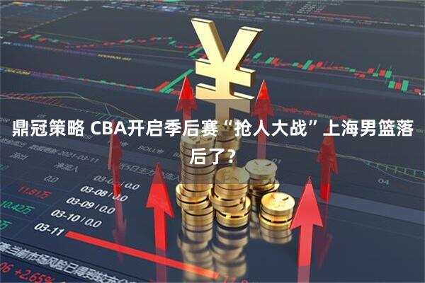 鼎冠策略 CBA开启季后赛“抢人大战”上海男篮落后了？