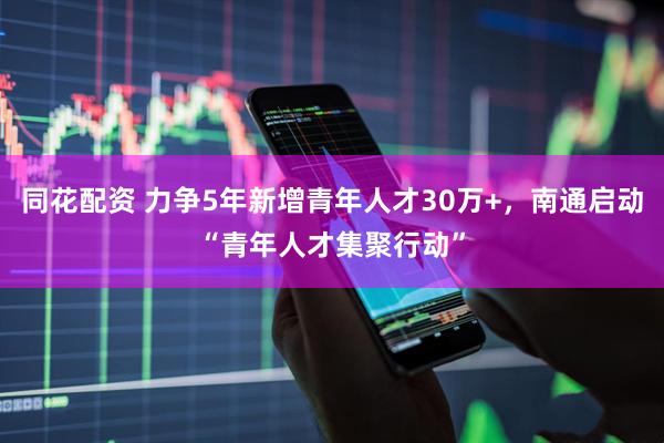 同花配资 力争5年新增青年人才30万+，南通启动“青年人才集聚行动”