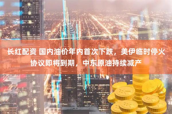 长红配资 国内油价年内首次下跌，美伊临时停火协议即将到期，中东原油持续减产