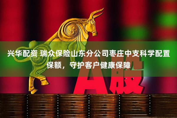 兴华配资 瑞众保险山东分公司枣庄中支科学配置保额，守护客户健康保障