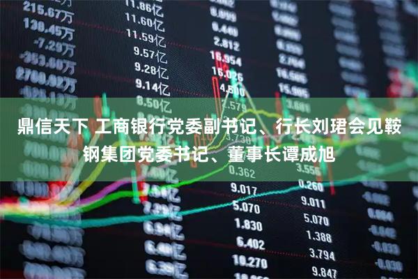 鼎信天下 工商银行党委副书记、行长刘珺会见鞍钢集团党委书记、董事长谭成旭