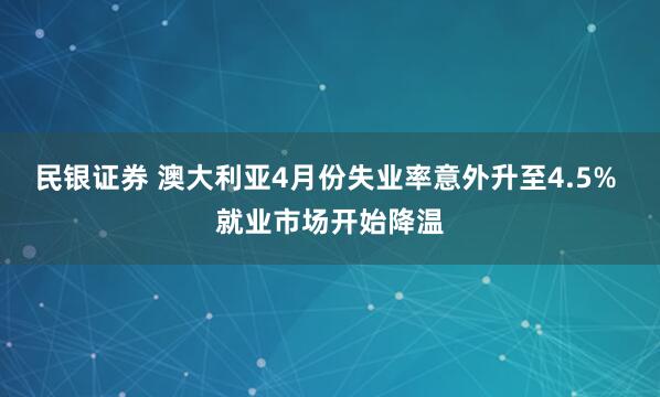 民银证券 澳大利亚4月份失业率意外升至4.5% 就业市场开始降温
