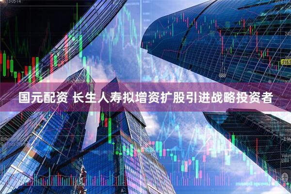 国元配资 长生人寿拟增资扩股引进战略投资者