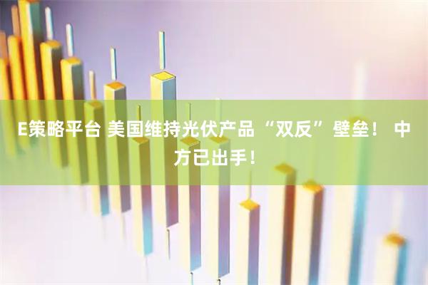 E策略平台 美国维持光伏产品 “双反” 壁垒！ 中方已出手！