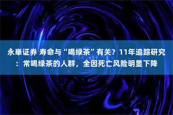 永崋证券 寿命与“喝绿茶”有关？11年追踪研究：常喝绿茶的人群，全因死亡风险明显下降
