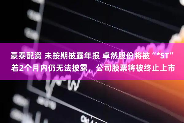 豪泰配资 未按期披露年报 卓然股份将被“*ST” 若2个月内仍无法披露，公司股票将被终止上市