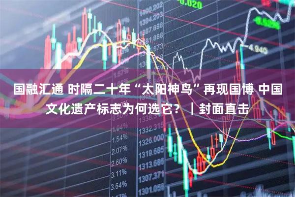国融汇通 时隔二十年“太阳神鸟”再现国博 中国文化遗产标志为何选它?|封面直击