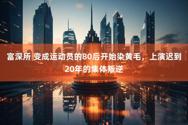 富深所 变成运动员的80后开始染黄毛，上演迟到20年的集体叛逆