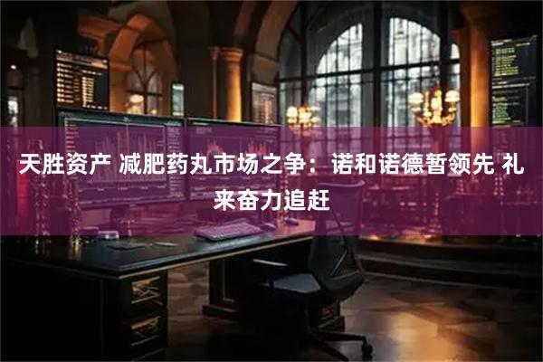 天胜资产 减肥药丸市场之争：诺和诺德暂领先 礼来奋力追赶