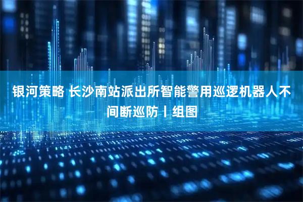 银河策略 长沙南站派出所智能警用巡逻机器人不间断巡防丨组图