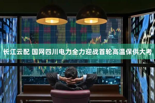 长江云配 国网四川电力全力迎战首轮高温保供大考