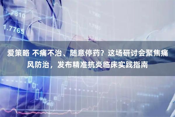 爱策略 不痛不治、随意停药？这场研讨会聚焦痛风防治，发布精准抗炎临床实践指南